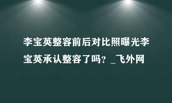 李宝英整容前后对比照曝光李宝英承认整容了吗？_飞外网