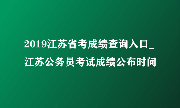 2019江苏省考成绩查询入口_江苏公务员考试成绩公布时间