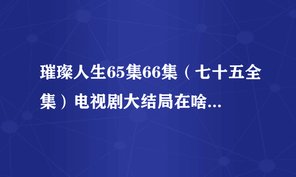 璀璨人生65集66集（七十五全集）电视剧大结局在啥时候播呢？