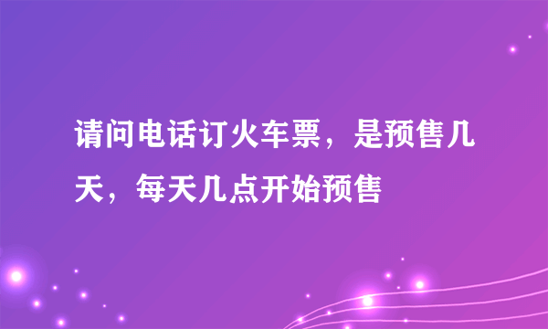 请问电话订火车票，是预售几天，每天几点开始预售