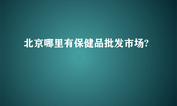 北京哪里有保健品批发市场?