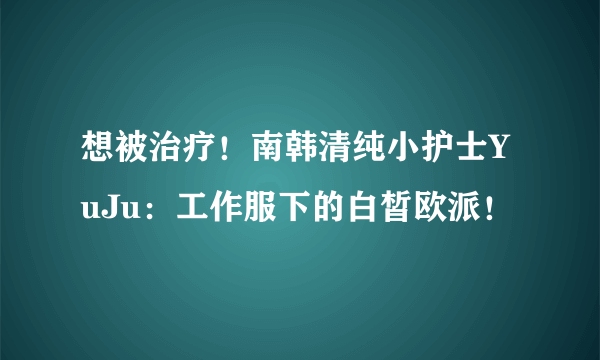 想被治疗！南韩清纯小护士YuJu：工作服下的白皙欧派！