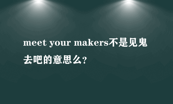 meet your makers不是见鬼去吧的意思么？