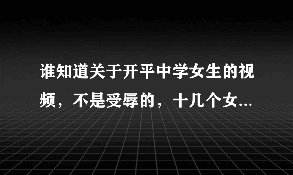 谁知道关于开平中学女生的视频，不是受辱的，十几个女生在床上一起玩，应该是香港的说的不是中文，帮帮忙