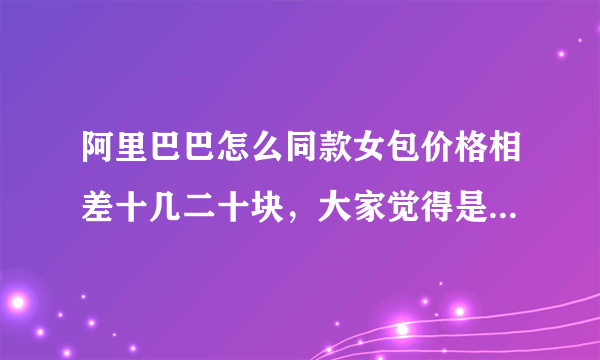 阿里巴巴怎么同款女包价格相差十几二十块，大家觉得是为什么呢？二手货？还是质料不一样呢？麻烦有经验的