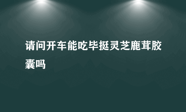 请问开车能吃毕挺灵芝鹿茸胶囊吗