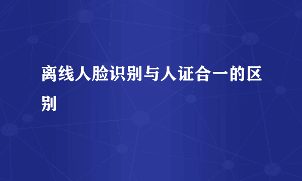 离线人脸识别与人证合一的区别