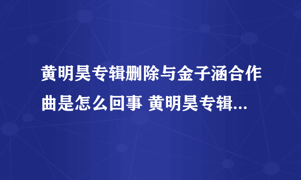 黄明昊专辑删除与金子涵合作曲是怎么回事 黄明昊专辑删除与金子涵合作曲原因是什么