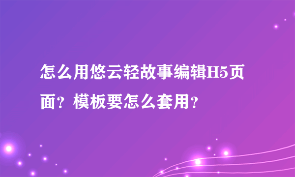 怎么用悠云轻故事编辑H5页面？模板要怎么套用？