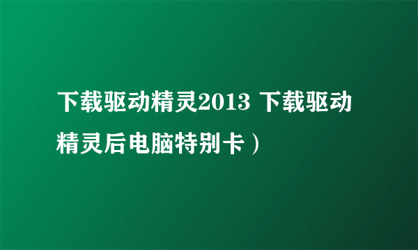 下载驱动精灵2013 下载驱动精灵后电脑特别卡）