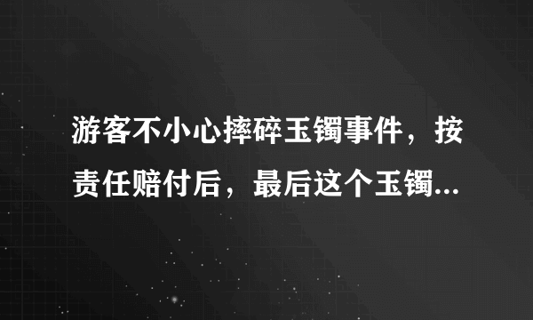 游客不小心摔碎玉镯事件，按责任赔付后，最后这个玉镯该归谁？