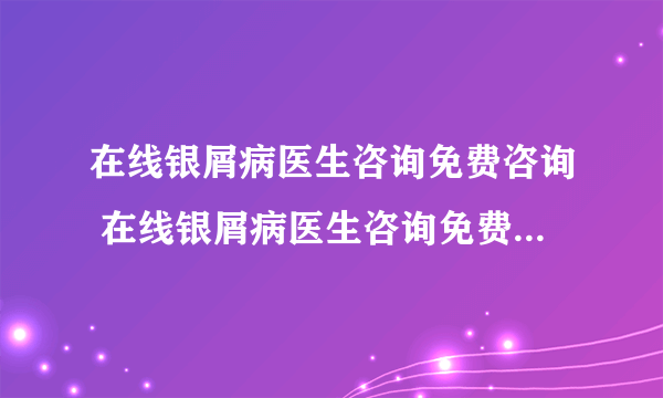 在线银屑病医生咨询免费咨询 在线银屑病医生咨询免费24小时