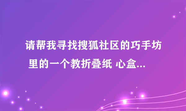 请帮我寻找搜狐社区的巧手坊 里的一个教折叠纸 心盒子 的教程帖子