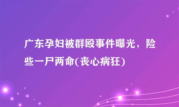 广东孕妇被群殴事件曝光，险些一尸两命(丧心病狂) 