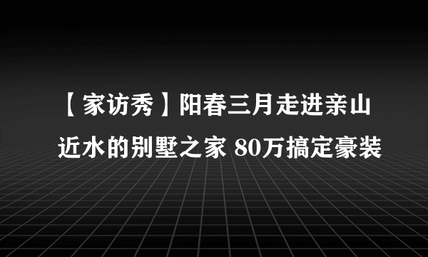 【家访秀】阳春三月走进亲山近水的别墅之家 80万搞定豪装