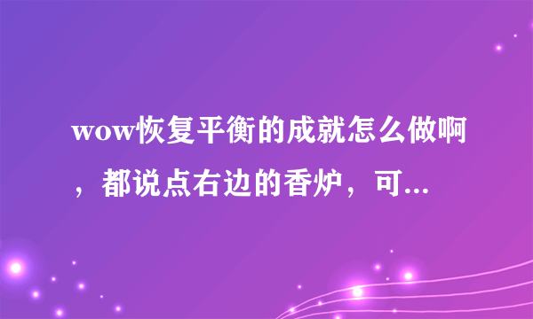 wow恢复平衡的成就怎么做啊，都说点右边的香炉，可我桥右边没有香炉啊，而且左边的香炉也点不了