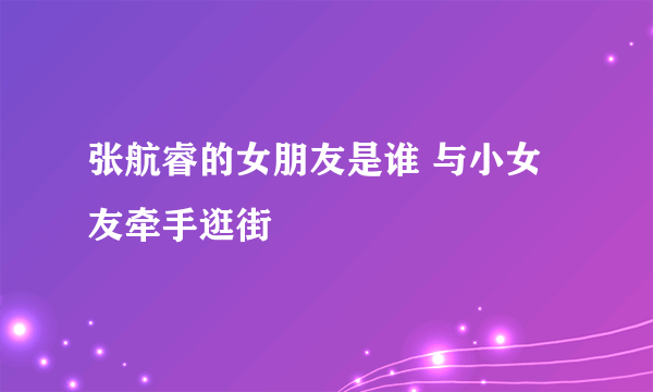 张航睿的女朋友是谁 与小女友牵手逛街