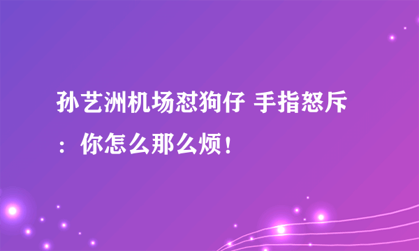 孙艺洲机场怼狗仔 手指怒斥：你怎么那么烦！