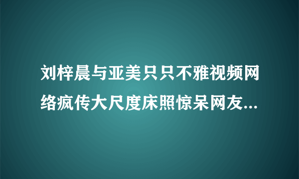 刘梓晨与亚美只只不雅视频网络疯传大尺度床照惊呆网友_飞外网