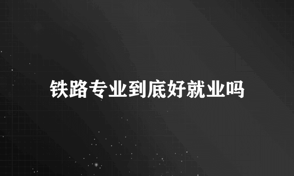 铁路专业到底好就业吗