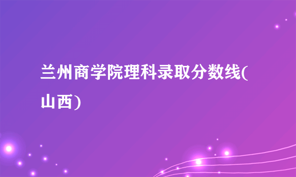 兰州商学院理科录取分数线(山西)