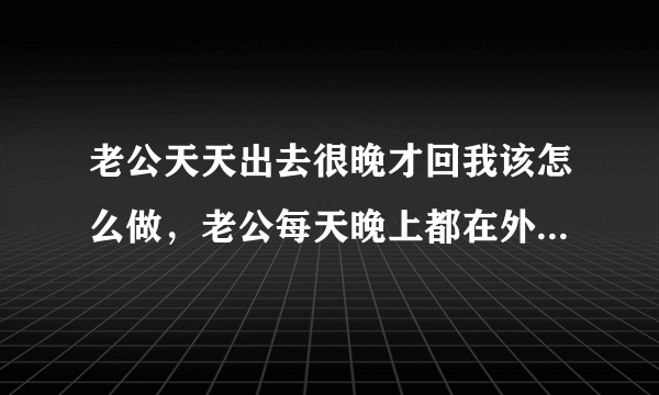 老公天天出去很晚才回我该怎么做，老公每天晚上都在外面玩到很晚才回家，怎