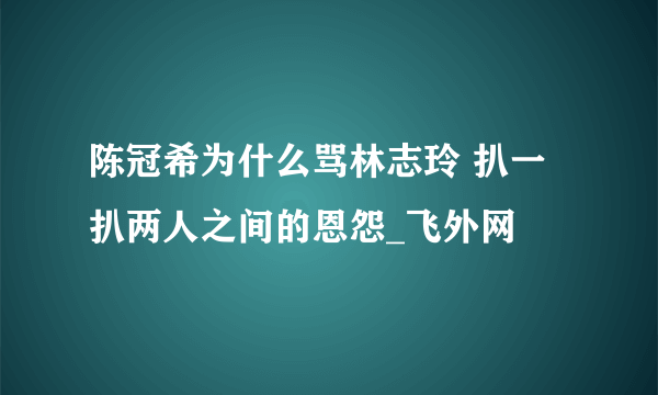 陈冠希为什么骂林志玲 扒一扒两人之间的恩怨_飞外网