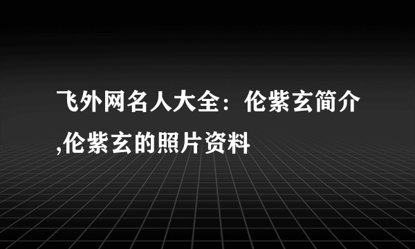 飞外网名人大全：伦紫玄简介,伦紫玄的照片资料