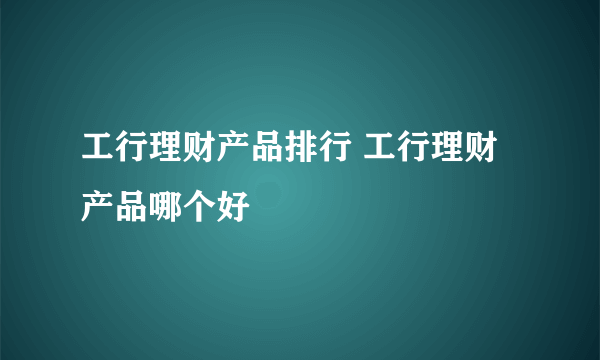 工行理财产品排行 工行理财产品哪个好