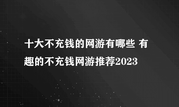 十大不充钱的网游有哪些 有趣的不充钱网游推荐2023