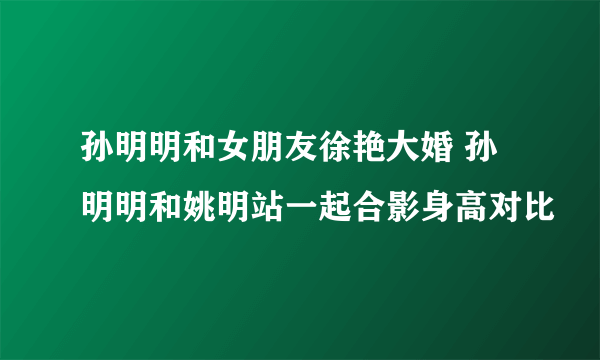 孙明明和女朋友徐艳大婚 孙明明和姚明站一起合影身高对比