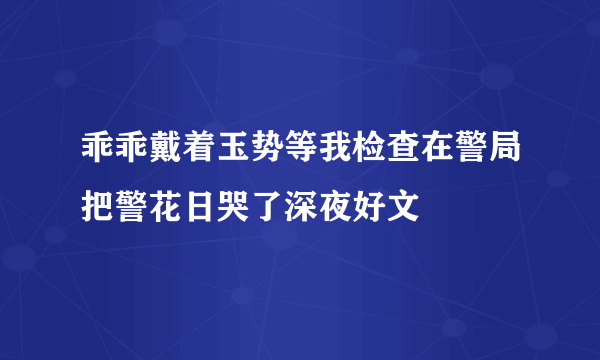 乖乖戴着玉势等我检查在警局把警花日哭了深夜好文