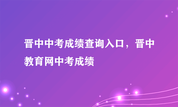 晋中中考成绩查询入口，晋中教育网中考成绩