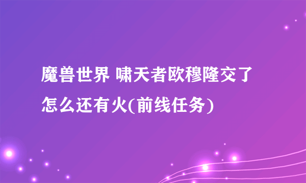 魔兽世界 啸天者欧穆隆交了怎么还有火(前线任务)