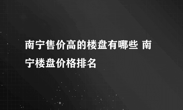 南宁售价高的楼盘有哪些 南宁楼盘价格排名