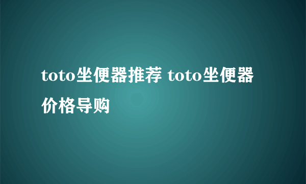 toto坐便器推荐 toto坐便器价格导购