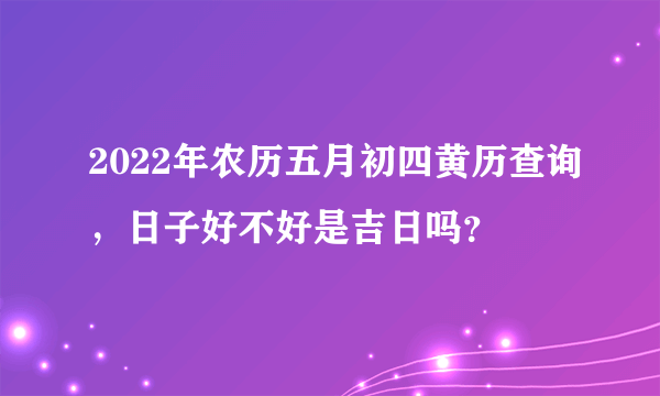 2022年农历五月初四黄历查询，日子好不好是吉日吗？