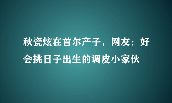 秋瓷炫在首尔产子，网友：好会挑日子出生的调皮小家伙