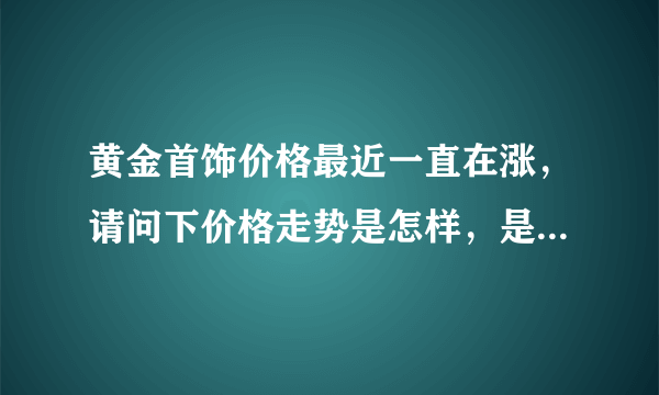 黄金首饰价格最近一直在涨，请问下价格走势是怎样，是过段时间再买呢还是越快越好。谢谢