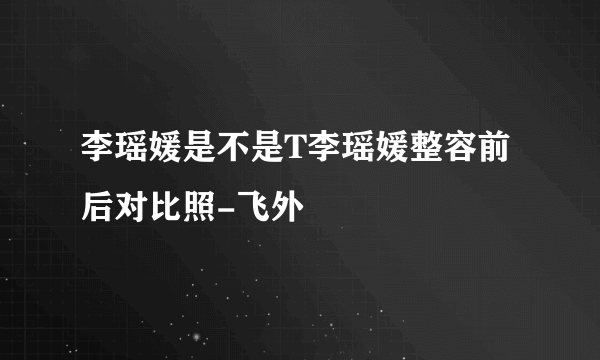 李瑶媛是不是T李瑶媛整容前后对比照-飞外