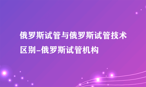 俄罗斯试管与俄罗斯试管技术区别-俄罗斯试管机构