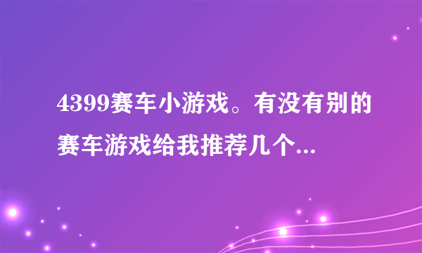 4399赛车小游戏。有没有别的赛车游戏给我推荐几个呢?老游戏都玩腻了呢。