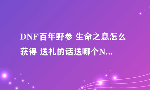 DNF百年野参 生命之息怎么获得 送礼的话送哪个NPC什么东西可以获得？