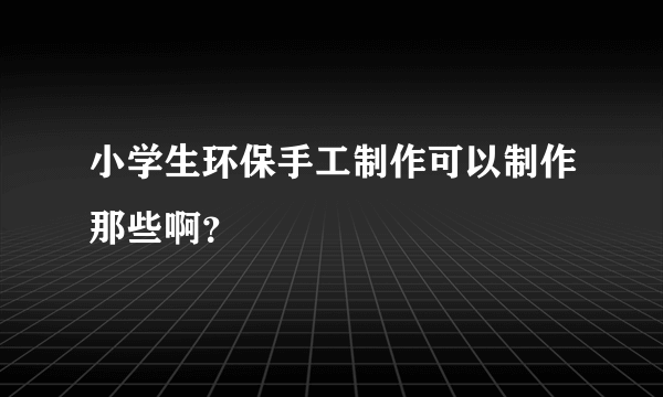 小学生环保手工制作可以制作那些啊？