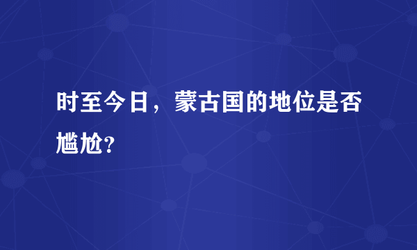 时至今日，蒙古国的地位是否尴尬？