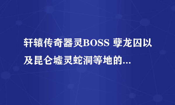 轩辕传奇器灵BOSS 孽龙囚以及昆仑墟灵蛇洞等地的 BOSS位置和时间 告诉下 谢了