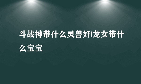 斗战神带什么灵兽好|龙女带什么宝宝