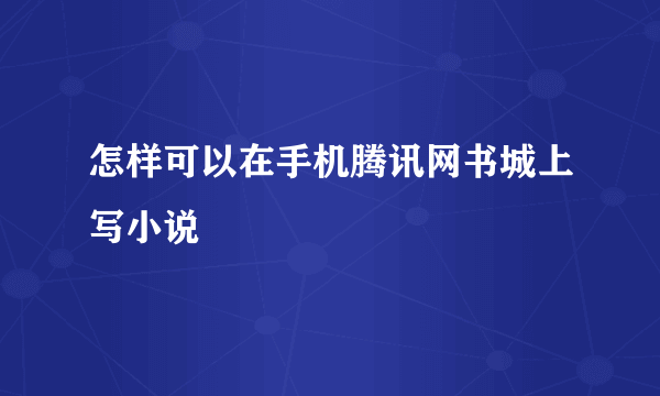 怎样可以在手机腾讯网书城上写小说