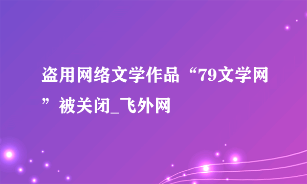 盗用网络文学作品“79文学网”被关闭_飞外网