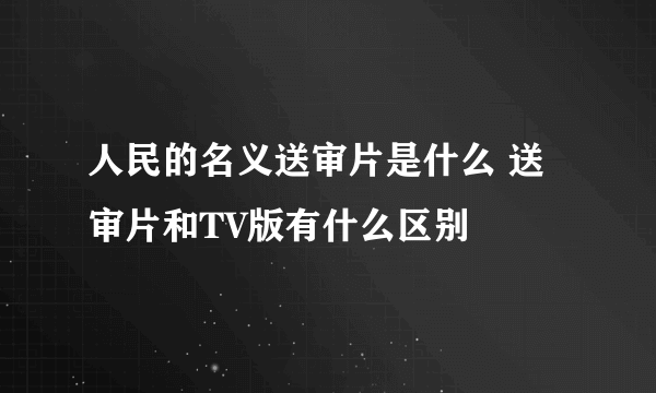 人民的名义送审片是什么 送审片和TV版有什么区别